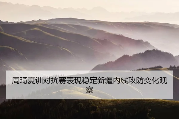 周琦夏训对抗赛表现稳定新疆内线攻防变化观察
